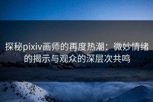 探秘pixiv画师的再度热潮：微妙情绪的揭示与观众的深层次共鸣
