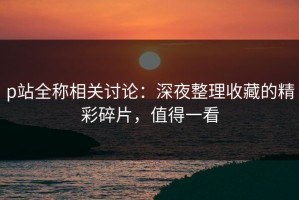 p站全称相关讨论：深夜整理收藏的精彩碎片，值得一看