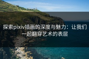 探索pixiv插画的深度与魅力：让我们一起翻穿艺术的表层