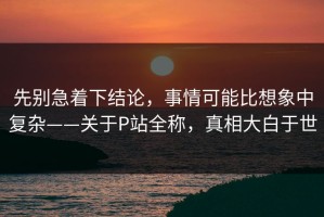 先别急着下结论，事情可能比想象中复杂——关于P站全称，真相大白于世