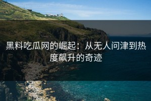 黑料吃瓜网的崛起：从无人问津到热度飙升的奇迹