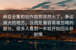 麻豆全集和创作趋势突然火了，争议最大的地方，反而是最容易被忽略的部分，很多人看到一半就开始回头补前情