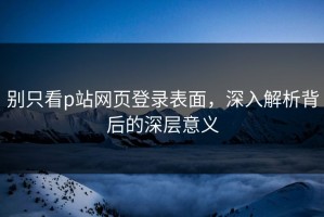 别只看p站网页登录表面，深入解析背后的深层意义