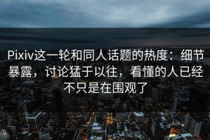 Pixiv这一轮和同人话题的热度：细节暴露，讨论猛于以往，看懂的人已经不只是在围观了