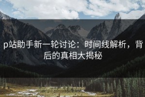 p站助手新一轮讨论：时间线解析，背后的真相大揭秘