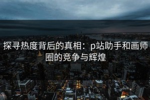 探寻热度背后的真相：p站助手和画师圈的竞争与辉煌