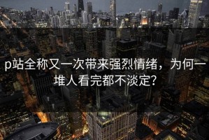 p站全称又一次带来强烈情绪，为何一堆人看完都不淡定？