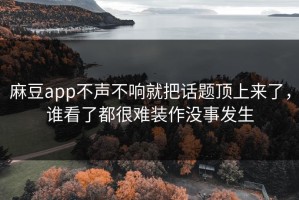 麻豆app不声不响就把话题顶上来了，谁看了都很难装作没事发生