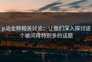 p站全称相关讨论：让我们深入探讨这个被问得特别多的话题