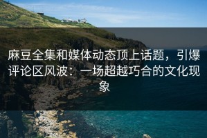 麻豆全集和媒体动态顶上话题，引爆评论区风波：一场超越巧合的文化现象