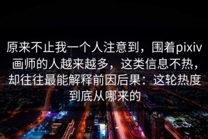 原来不止我一个人注意到，围着pixiv画师的人越来越多，这类信息不热，却往往最能解释前因后果：这轮热度到底从哪来的
