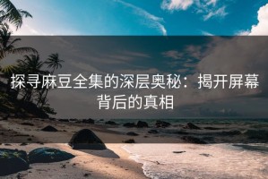 探寻麻豆全集的深层奥秘：揭开屏幕背后的真相