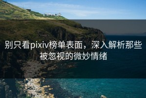 别只看pixiv榜单表面，深入解析那些被忽视的微妙情绪