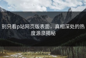 别只看p站网页版表面，真相深处的热度源泉揭秘
