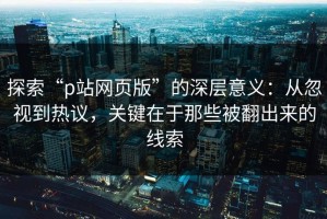 探索“p站网页版”的深层意义：从忽视到热议，关键在于那些被翻出来的线索