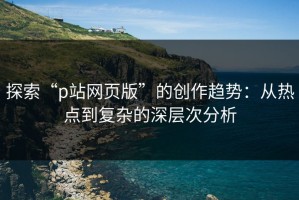 探索“p站网页版”的创作趋势：从热点到复杂的深层次分析