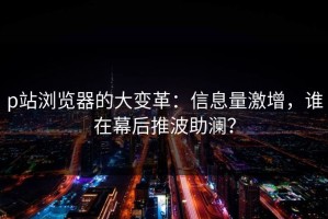 p站浏览器的大变革：信息量激增，谁在幕后推波助澜？