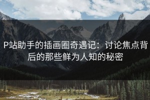 P站助手的插画圈奇遇记：讨论焦点背后的那些鲜为人知的秘密