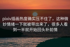 pixiv插画热度确实压不住了，这种微妙情绪一下就被带出来了，很多人看到一半就开始回头补前情
