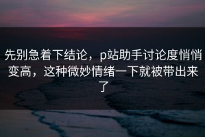 先别急着下结论，p站助手讨论度悄悄变高，这种微妙情绪一下就被带出来了