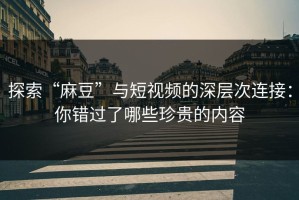 探索“麻豆”与短视频的深层次连接：你错过了哪些珍贵的内容