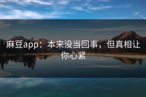 麻豆app：本来没当回事，但真相让你心紧