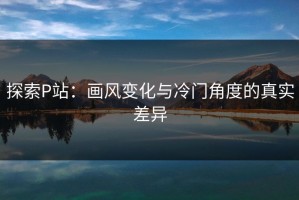 探索P站：画风变化与冷门角度的真实差异