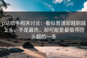 p站助手相关讨论：看似普通却越刷越上头，不是最热，却可能是最值得回头翻的一条