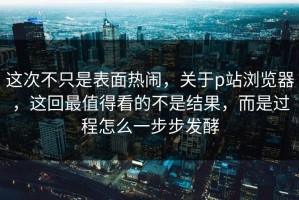这次不只是表面热闹，关于p站浏览器，这回最值得看的不是结果，而是过程怎么一步步发酵