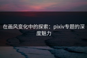 在画风变化中的探索：pixiv专题的深度魅力