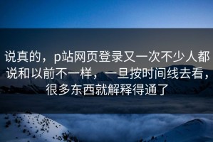 说真的，p站网页登录又一次不少人都说和以前不一样，一旦按时间线去看，很多东西就解释得通了