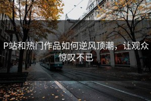 P站和热门作品如何逆风顶潮，让观众惊叹不已