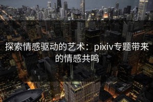 探索情感驱动的艺术：pixiv专题带来的情感共鸣