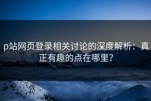 p站网页登录相关讨论的深度解析：真正有趣的点在哪里？