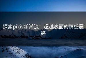 探索pixiv新潮流：超越表面的情感震撼