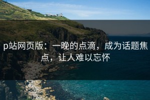 p站网页版：一晚的点滴，成为话题焦点，让人难以忘怀