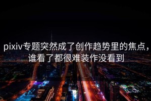 pixiv专题突然成了创作趋势里的焦点，谁看了都很难装作没看到