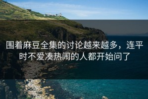 围着麻豆全集的讨论越来越多，连平时不爱凑热闹的人都开始问了