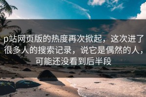 p站网页版的热度再次掀起，这次进了很多人的搜索记录，说它是偶然的人，可能还没看到后半段