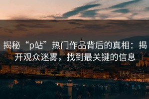 揭秘“p站”热门作品背后的真相：揭开观众迷雾，找到最关键的信息
