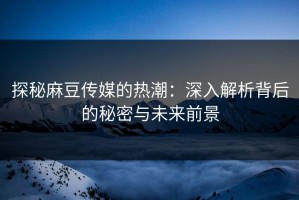 探秘麻豆传媒的热潮：深入解析背后的秘密与未来前景