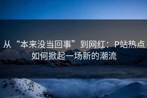 从“本来没当回事”到网红：P站热点如何掀起一场新的潮流