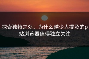 探索独特之处：为什么越少人提及的p站浏览器值得独立关注