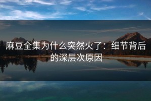 麻豆全集为什么突然火了：细节背后的深层次原因
