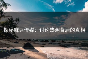 探秘麻豆传媒：讨论热潮背后的真相