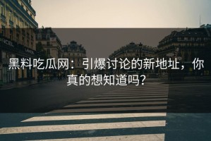 黑料吃瓜网：引爆讨论的新地址，你真的想知道吗？