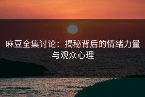 麻豆全集讨论：揭秘背后的情绪力量与观众心理