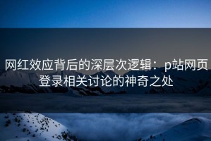 网红效应背后的深层次逻辑：p站网页登录相关讨论的神奇之处