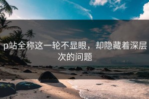 p站全称这一轮不显眼，却隐藏着深层次的问题