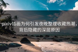 pixiv插画为何引发夜晚整理收藏热潮，背后隐藏的深层原因